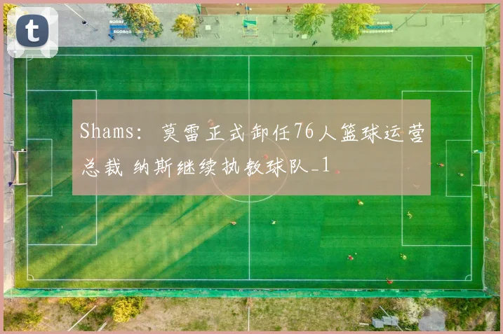 Shams：莫雷正式卸任76人篮球运营总裁 纳斯继续执教球队_1