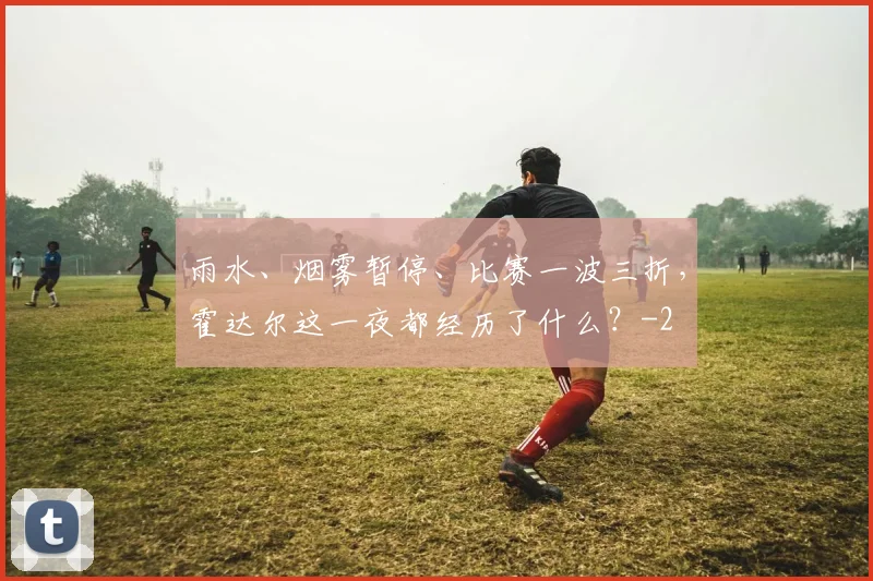 雨水、烟雾暂停、比赛一波三折，霍达尔这一夜都经历了什么？